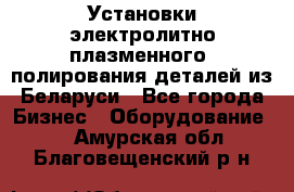 Установки электролитно-плазменного  полирования деталей из Беларуси - Все города Бизнес » Оборудование   . Амурская обл.,Благовещенский р-н